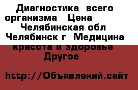 Диагностика  всего  организма › Цена ­ 2 500 - Челябинская обл., Челябинск г. Медицина, красота и здоровье » Другое   